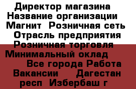 Директор магазина › Название организации ­ Магнит, Розничная сеть › Отрасль предприятия ­ Розничная торговля › Минимальный оклад ­ 44 300 - Все города Работа » Вакансии   . Дагестан респ.,Избербаш г.